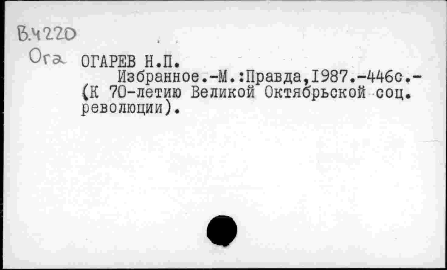 ﻿Б.Ч220	. ,
Ога. ОГАРЕВ Н.П.
Из брани ое.-М.:Правда,1987.-446с.
(К 70-летию Великой Октябрьской соц. революции).